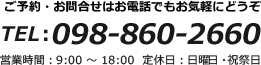 ご予約・お問合せはお電話でもお気軽にどうぞ TEL:098-860-2660 営業時間：9：00～18：00 定休日：日曜日・祝祭日